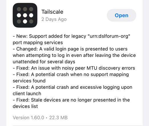Screenshot of App Store update for Tailscale

- New: Support added for legacy "urn:dslforum-org" port mapping services 
- Changed: A valid login page is presented to users when attempting to log in even after leaving the device unattended for several days 
- Fixed: An issue with noisy peer MTU discovery errors 
- Fixed: A potential crash when no support mapping services found 
- Fixed: A potential crash and excessive logging upon client launch
- Fixed: Stale devices are no longer presented in t…